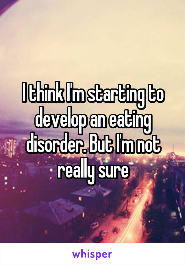 I think I'm starting to develop an eating disorder. But I'm not really sure