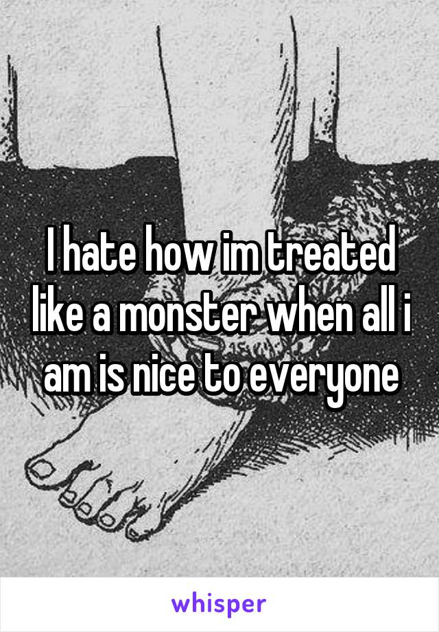 I hate how im treated like a monster when all i am is nice to everyone