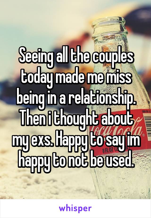 Seeing all the couples today made me miss being in a relationship. Then i thought about my exs. Happy to say im happy to not be used.