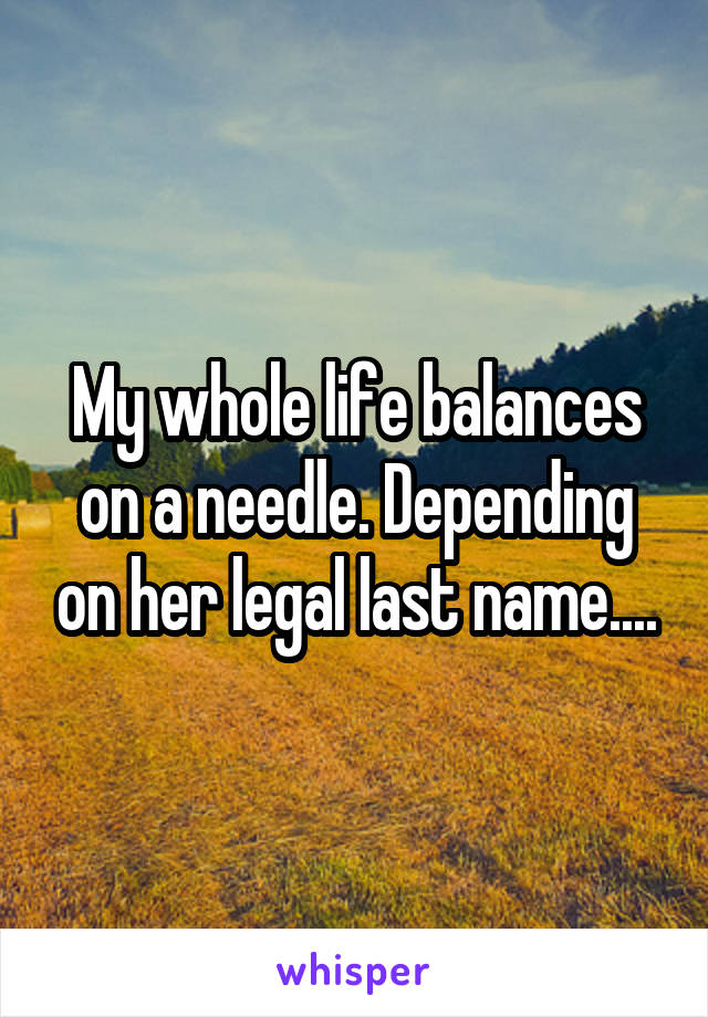 My whole life balances on a needle. Depending on her legal last name....