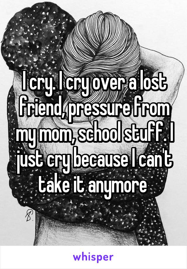 I cry. I cry over a lost friend, pressure from my mom, school stuff. I just cry because I can't take it anymore 