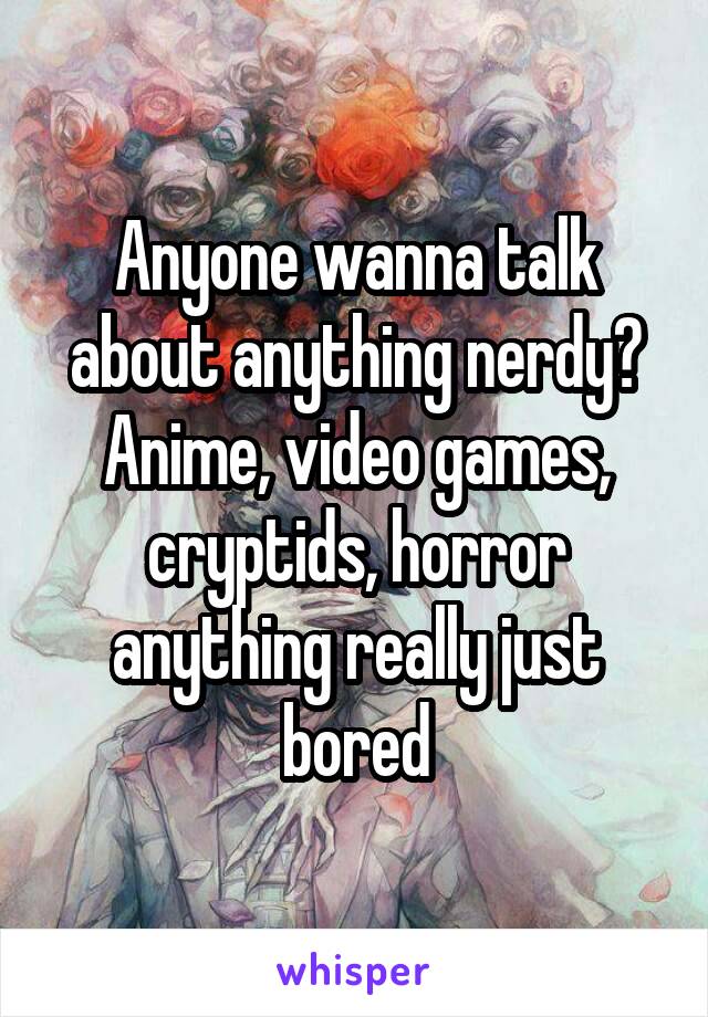 Anyone wanna talk about anything nerdy? Anime, video games, cryptids, horror anything really just bored