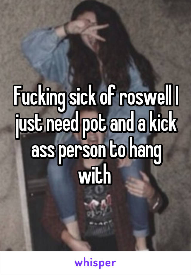 Fucking sick of roswell I just need pot and a kick ass person to hang with 