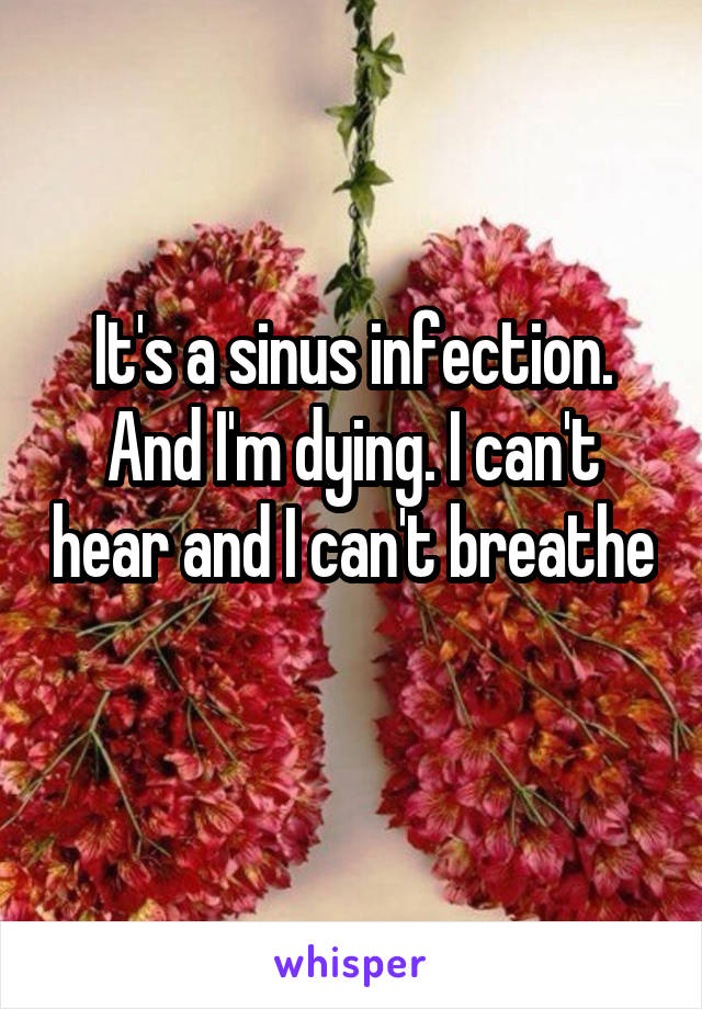 It's a sinus infection. And I'm dying. I can't hear and I can't breathe 