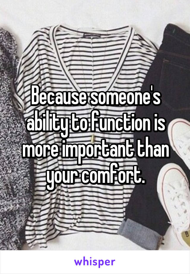 Because someone's ability to function is more important than your comfort.