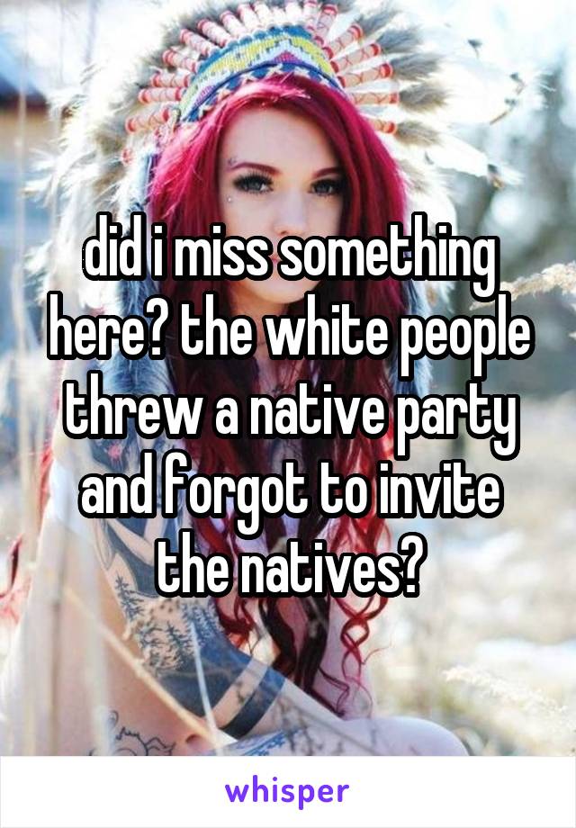 did i miss something here? the white people threw a native party and forgot to invite the natives?