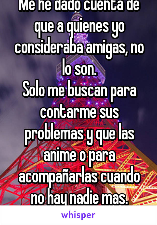 Me he dado cuenta de que a quienes yo consideraba amigas, no lo son.
Solo me buscan para contarme sus problemas y que las anime o para acompañarlas cuando no hay nadie mas.
