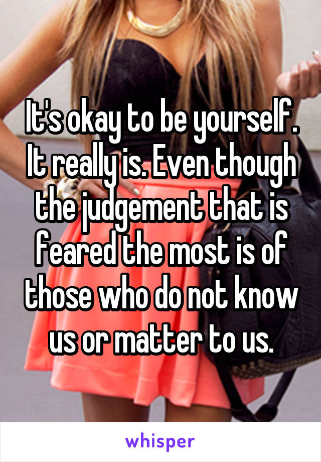 It's okay to be yourself. It really is. Even though the judgement that is feared the most is of those who do not know us or matter to us.