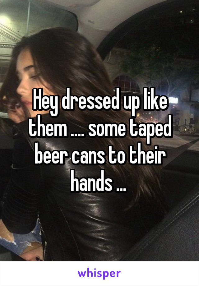 Hey dressed up like them .... some taped beer cans to their hands ... 