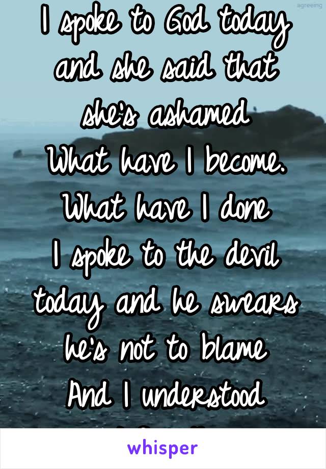 I spoke to God today and she said that she's ashamed
What have I become.
What have I done
I spoke to the devil today and he swears he's not to blame
And I understood 'cause I feel the same