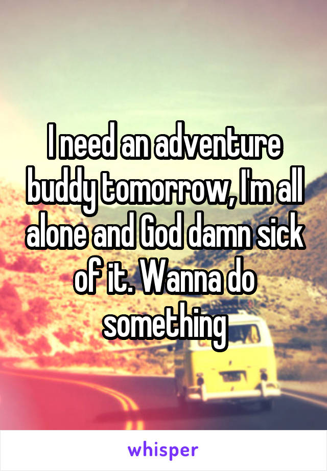 I need an adventure buddy tomorrow, I'm all alone and God damn sick of it. Wanna do something