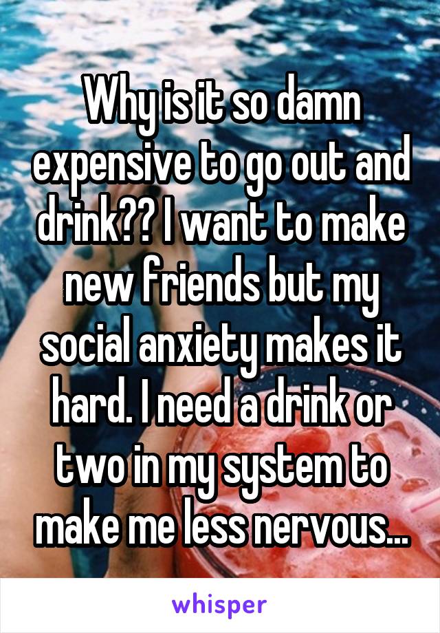 Why is it so damn expensive to go out and drink?? I want to make new friends but my social anxiety makes it hard. I need a drink or two in my system to make me less nervous...