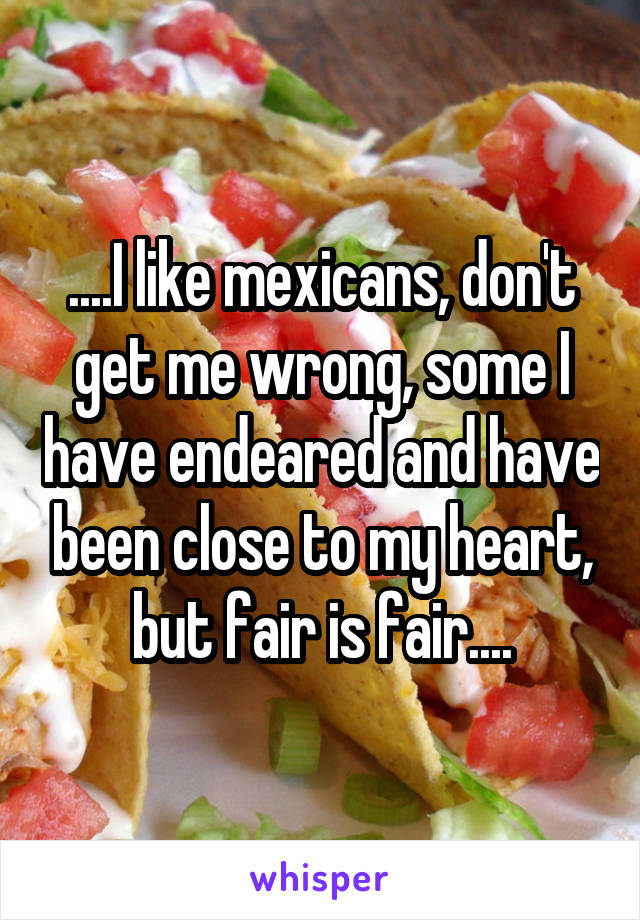 ....I like mexicans, don't get me wrong, some I have endeared and have been close to my heart, but fair is fair....