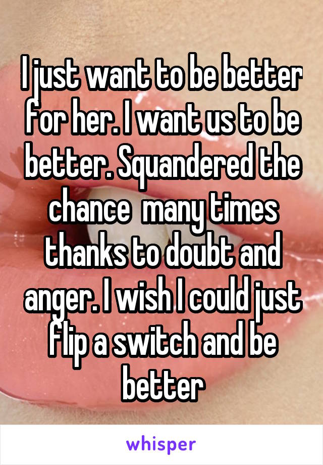 I just want to be better for her. I want us to be better. Squandered the chance  many times thanks to doubt and anger. I wish I could just flip a switch and be better