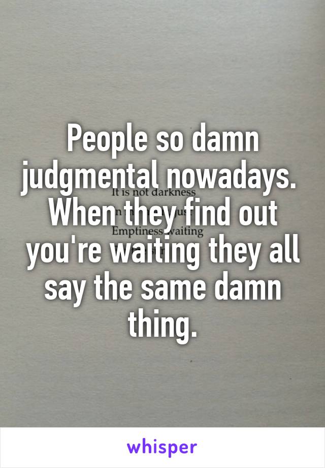 People so damn judgmental nowadays. 
When they find out you're waiting they all say the same damn thing.