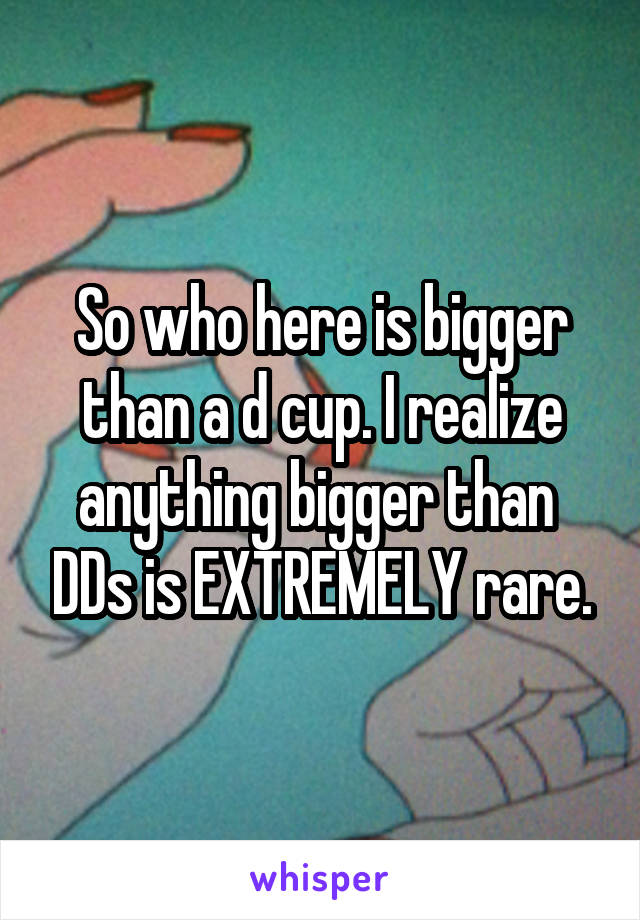 So who here is bigger than a d cup. I realize anything bigger than  DDs is EXTREMELY rare.