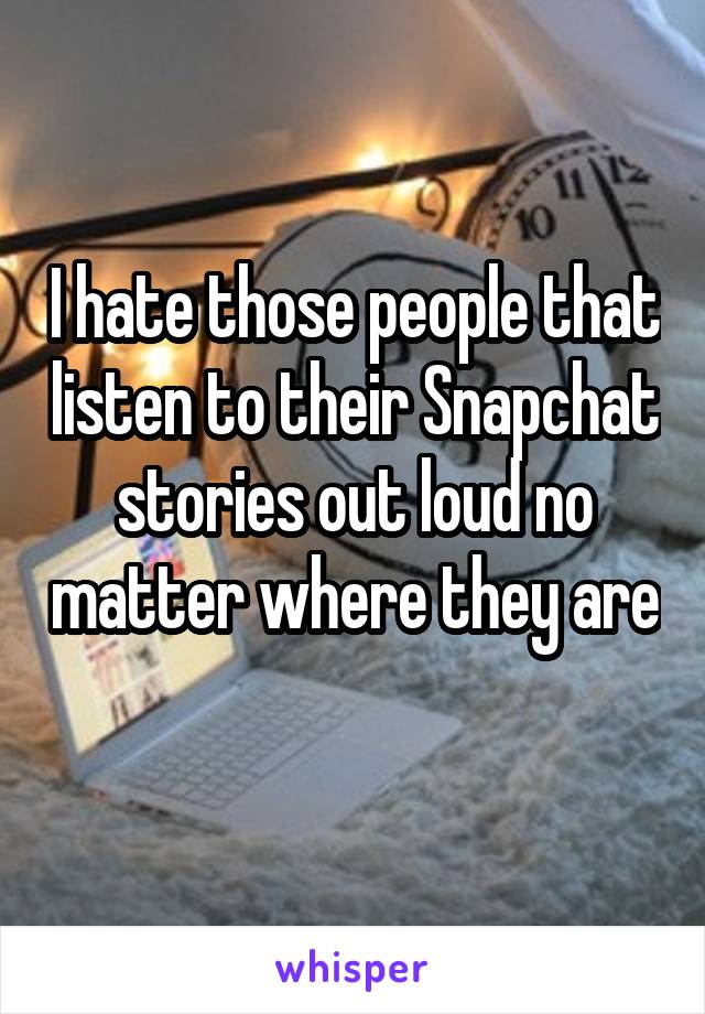 I hate those people that listen to their Snapchat stories out loud no matter where they are 