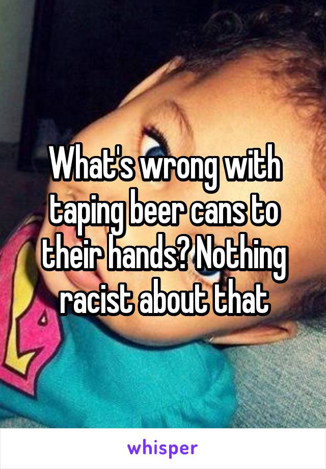 What's wrong with taping beer cans to their hands? Nothing racist about that