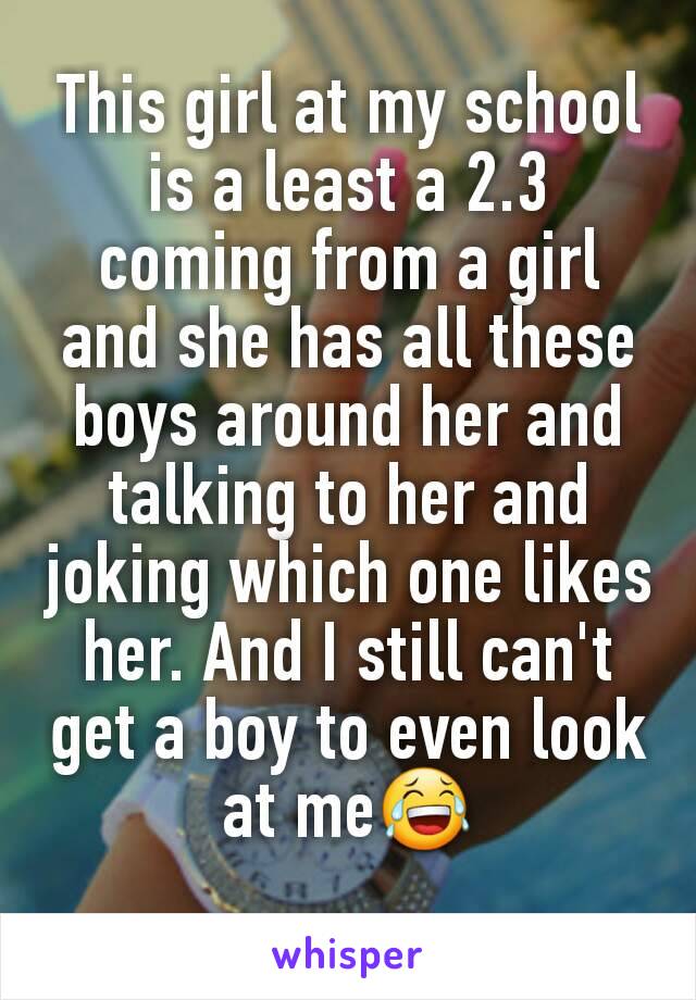 This girl at my school is a least a 2.3 coming from a girl and she has all these boys around her and talking to her and joking which one likes her. And I still can't get a boy to even look at me😂
