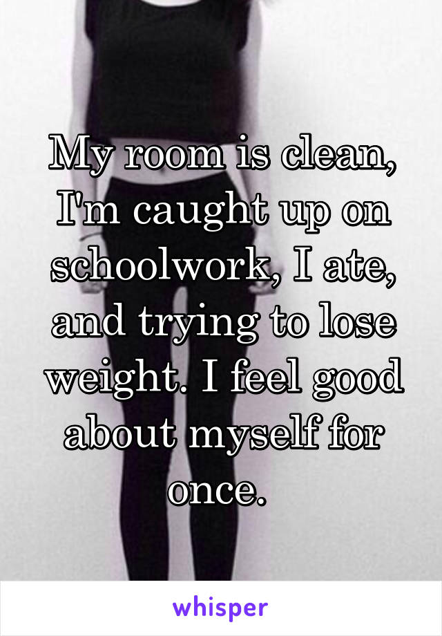 My room is clean, I'm caught up on schoolwork, I ate, and trying to lose weight. I feel good about myself for once. 