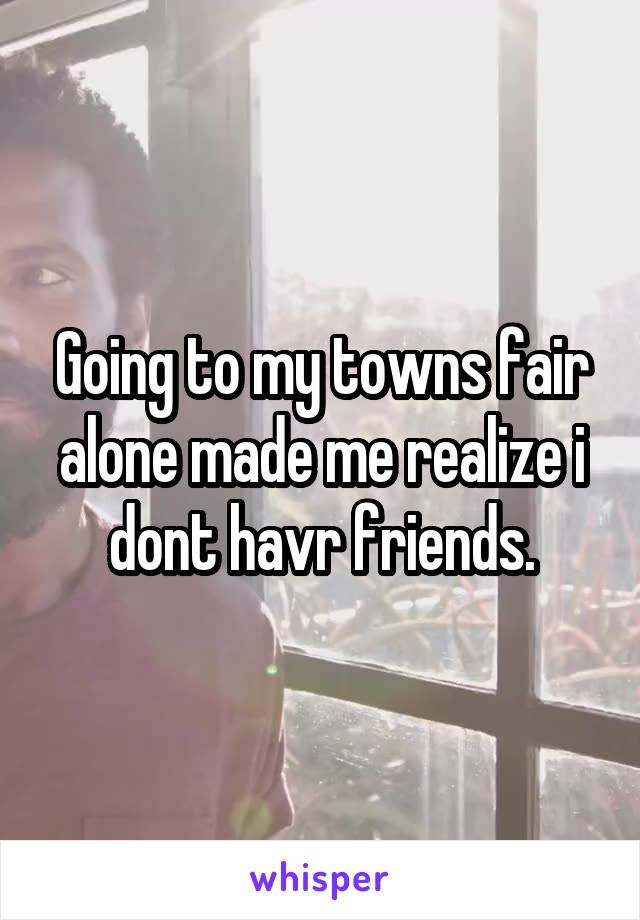 Going to my towns fair alone made me realize i dont havr friends.