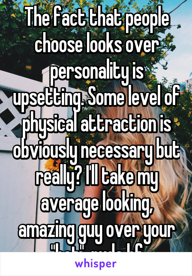 The fact that people choose looks over personality is upsetting. Some level of physical attraction is obviously necessary but really? I'll take my average looking, amazing guy over your "hot", rude bf