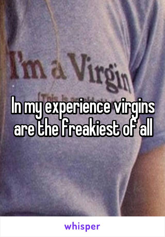 In my experience virgins are the freakiest of all