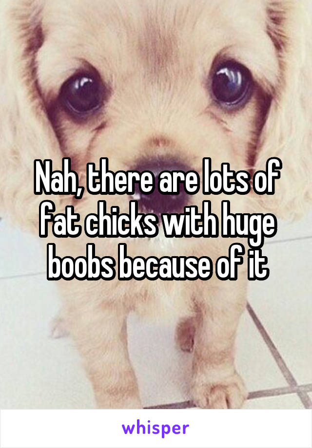 Nah, there are lots of fat chicks with huge boobs because of it