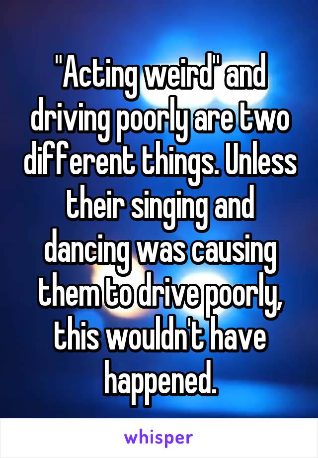 "Acting weird" and driving poorly are two different things. Unless their singing and dancing was causing them to drive poorly, this wouldn't have happened.