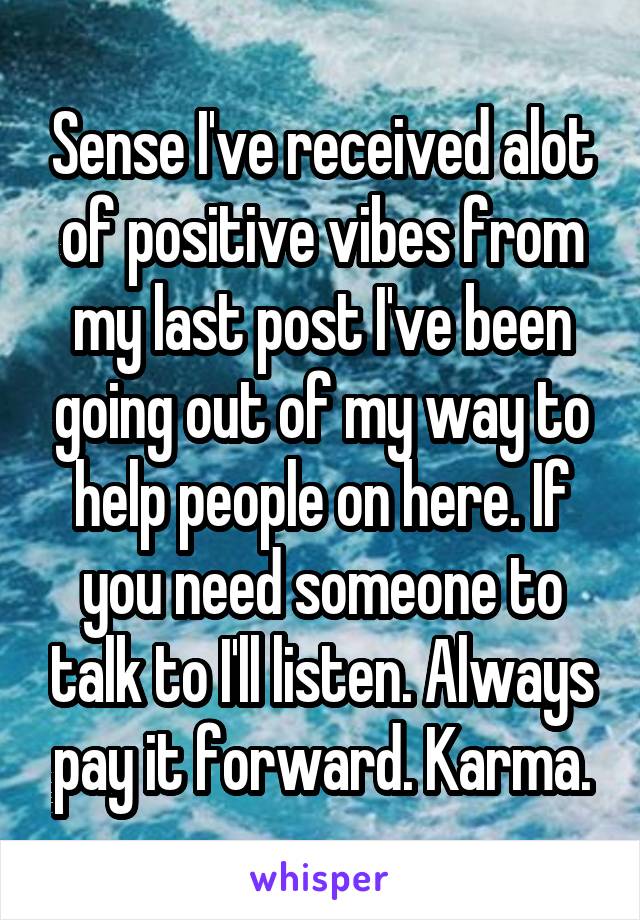 Sense I've received alot of positive vibes from my last post I've been going out of my way to help people on here. If you need someone to talk to I'll listen. Always pay it forward. Karma.