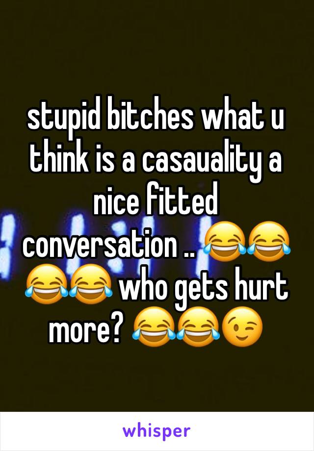 stupid bitches what u think is a casauality a nice fitted conversation .. 😂😂😂😂 who gets hurt more? 😂😂😉