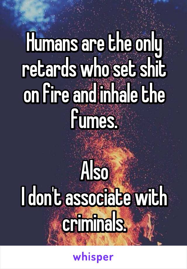 Humans are the only retards who set shit on fire and inhale the fumes.

Also
I don't associate with criminals.