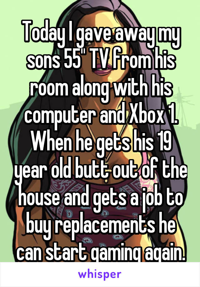 Today I gave away my sons 55" TV from his room along with his computer and Xbox 1. When he gets his 19 year old butt out of the house and gets a job to buy replacements he can start gaming again.