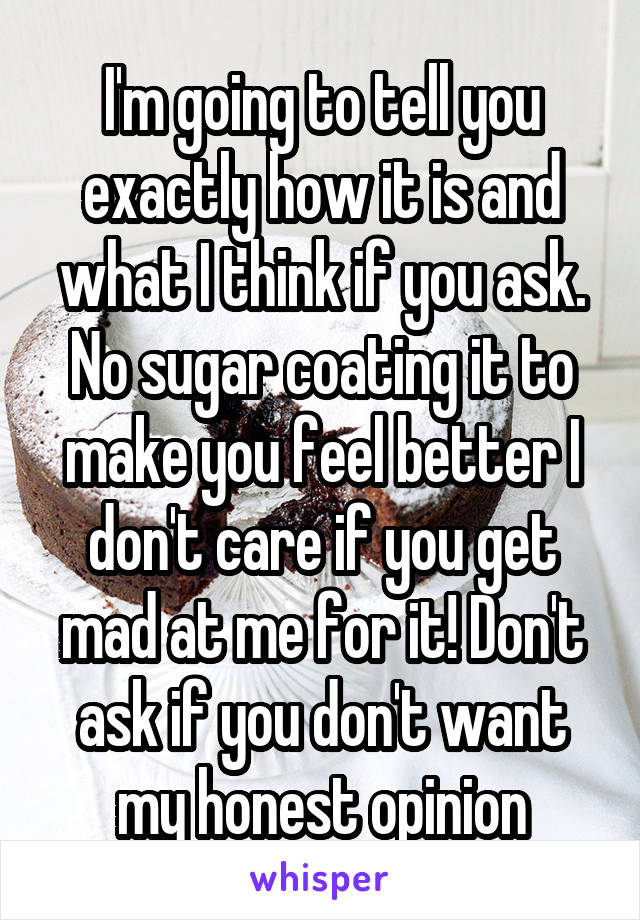 I'm going to tell you exactly how it is and what I think if you ask. No sugar coating it to make you feel better I don't care if you get mad at me for it! Don't ask if you don't want my honest opinion