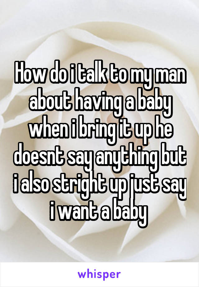 How do i talk to my man about having a baby when i bring it up he doesnt say anything but i also stright up just say i want a baby 