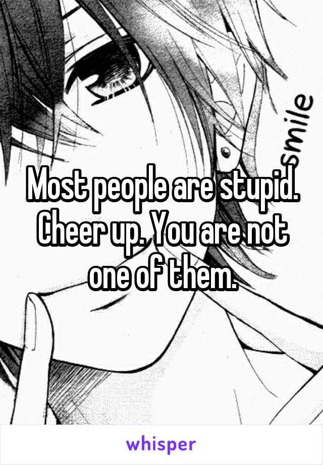 Most people are stupid. Cheer up. You are not one of them.