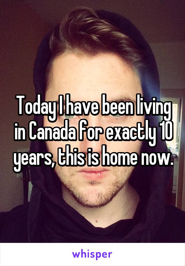 Today I have been living in Canada for exactly 10 years, this is home now.