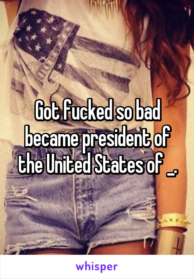 Got fucked so bad became president of the United States of _.