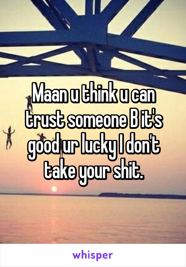 Maan u think u can trust someone B it's good ur lucky I don't take your shit.