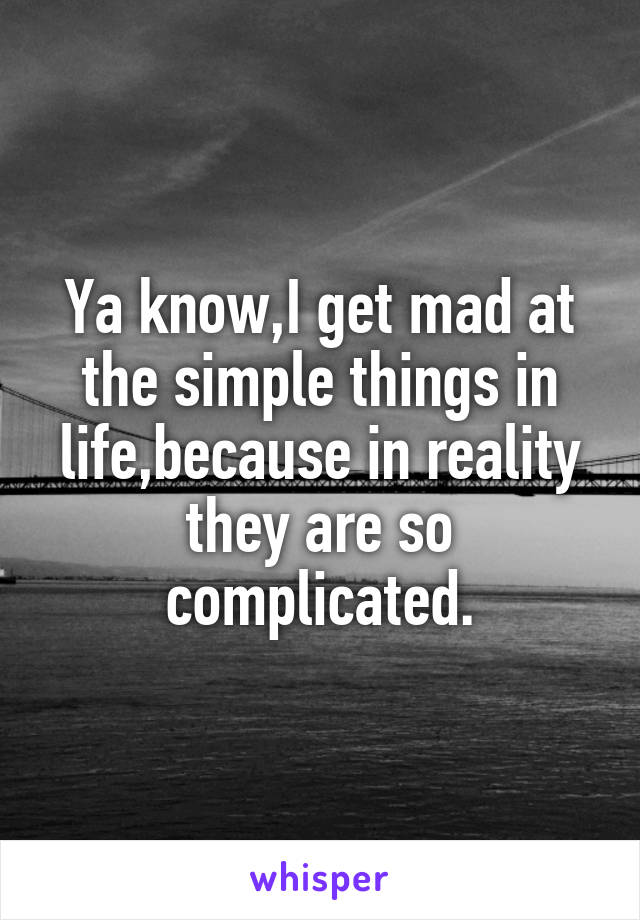 Ya know,I get mad at the simple things in life,because in reality they are so complicated.