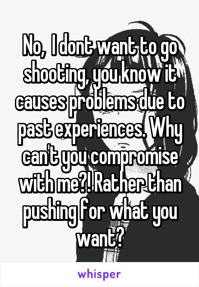 No,  I dont want to go shooting, you know it causes problems due to past experiences. Why can't you compromise with me?! Rather than pushing for what you want?