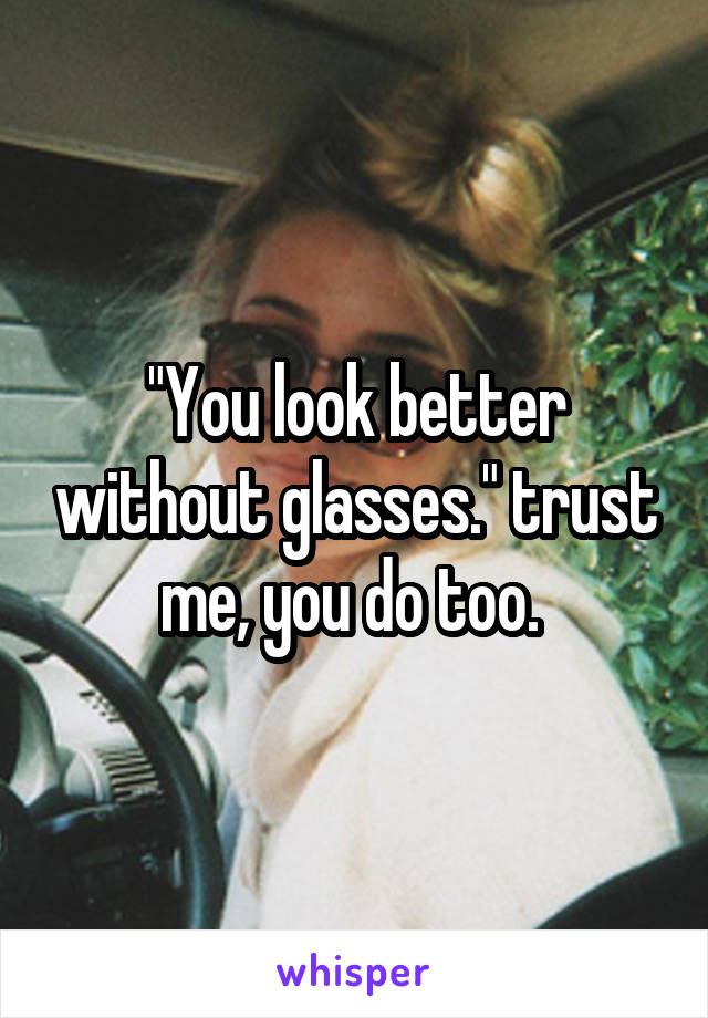 "You look better without glasses." trust me, you do too. 