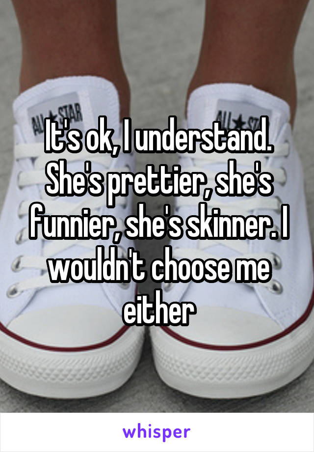 It's ok, I understand. She's prettier, she's funnier, she's skinner. I wouldn't choose me either