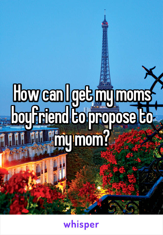 How can I get my moms boyfriend to propose to my mom?