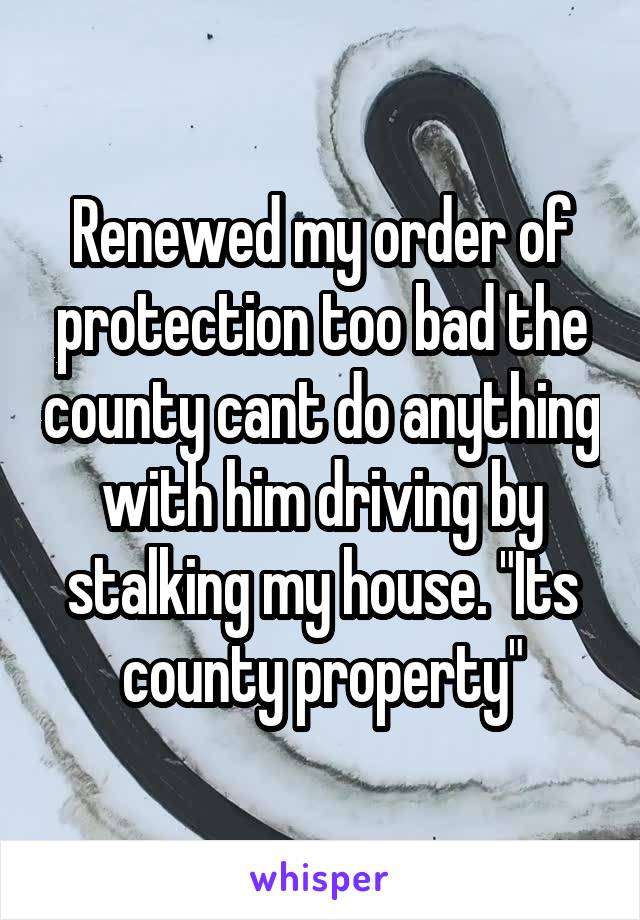 Renewed my order of protection too bad the county cant do anything with him driving by stalking my house. "Its county property"