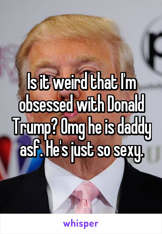 Is it weird that I'm obsessed with Donald Trump? Omg he is daddy asf. He's just so sexy.