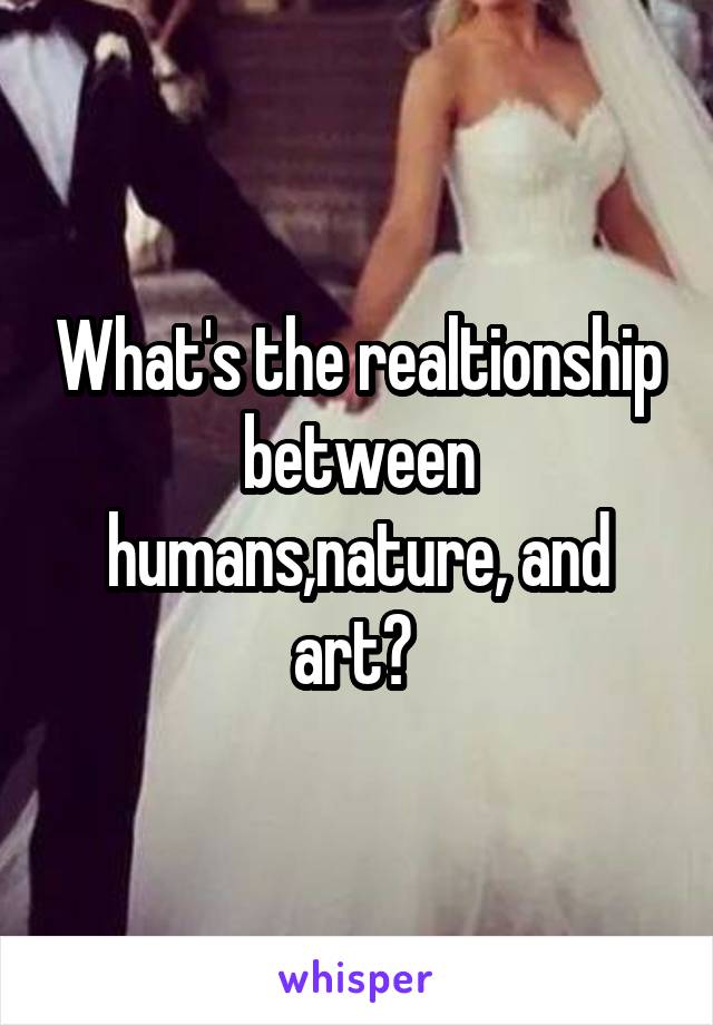 What's the realtionship between humans,nature, and art? 