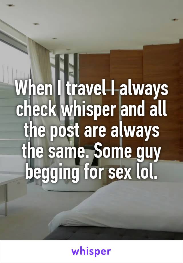 When I travel I always check whisper and all the post are always the same. Some guy begging for sex lol.