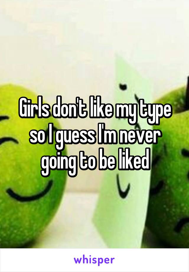 Girls don't like my type so I guess I'm never going to be liked