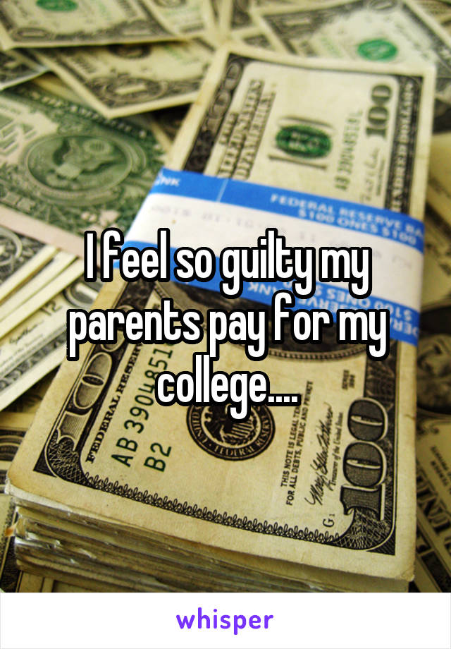 I feel so guilty my parents pay for my college....